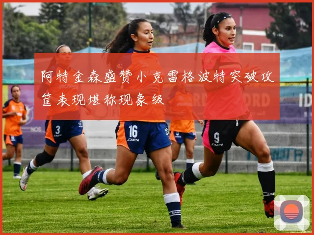 阿特金森盛赞小克雷格波特突破攻筐表现堪称现象级