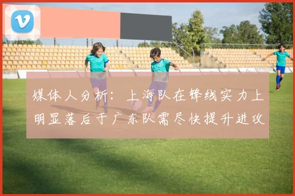 媒体人分析：上海队在锋线实力上明显落后于广东队需尽快提升进攻火力