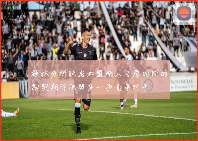 铁林分析狄龙加盟湖人与詹姆斯的默契期待联盟多一些竞争对手