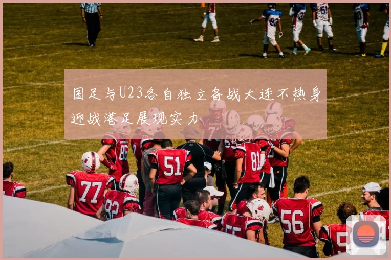 国足与U23各自独立备战大连不热身迎战港足展现实力