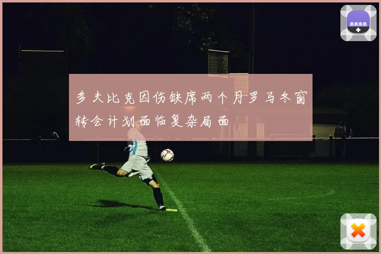 多夫比克因伤缺席两个月罗马冬窗转会计划面临复杂局面