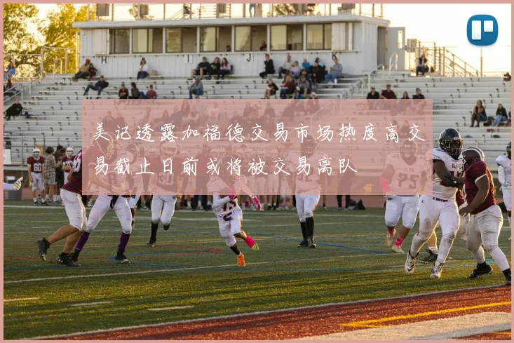 美记透露加福德交易市场热度高交易截止日前或将被交易离队