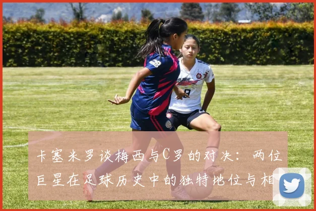 卡塞米罗谈梅西与C罗的对决：两位巨星在足球历史中的独特地位与相互激励