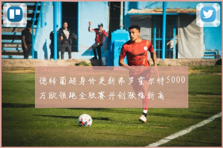 德转葡超身价更新弗罗霍尔特5000万欧领跑全联赛并创涨幅新高