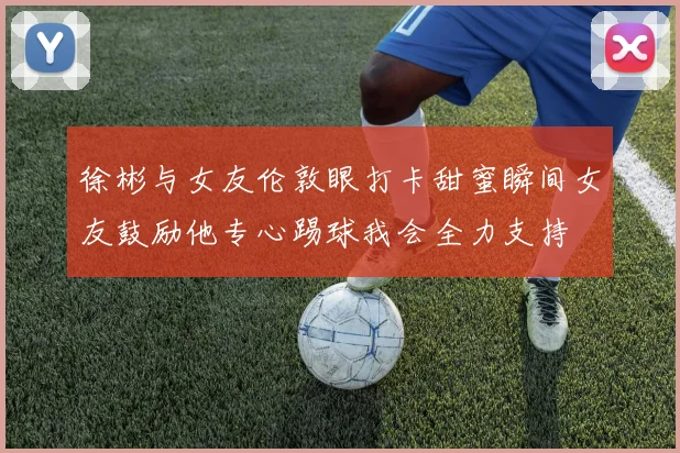徐彬与女友伦敦眼打卡甜蜜瞬间女友鼓励他专心踢球我会全力支持