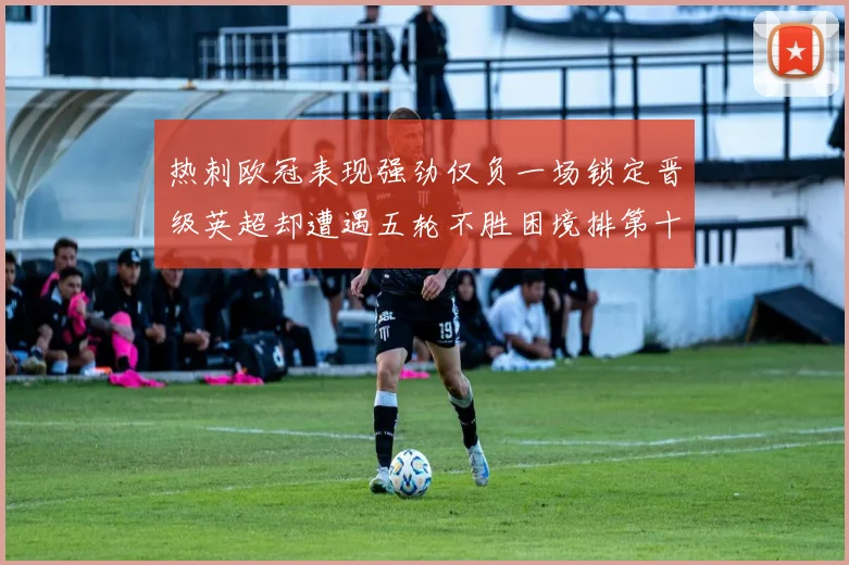 热刺欧冠表现强劲仅负一场锁定晋级英超却遭遇五轮不胜困境排第十四
