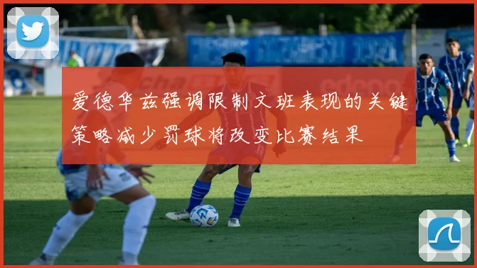 爱德华兹强调限制文班表现的关键策略减少罚球将改变比赛结果
