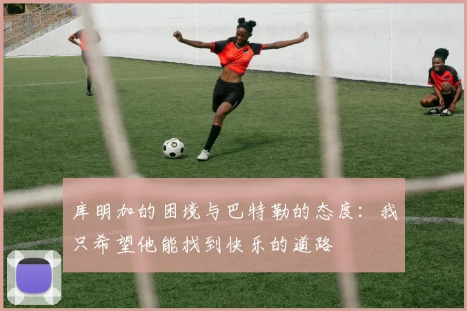 库明加的困境与巴特勒的态度：我只希望他能找到快乐的道路