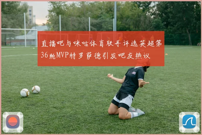 直播吧与咪咕体育联手评选英超第36轮MVP特罗萨德引发吧友热议