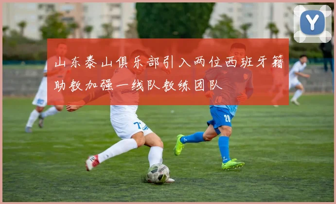 山东泰山俱乐部引入两位西班牙籍助教加强一线队教练团队