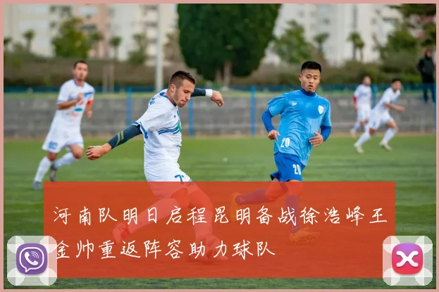 河南队明日启程昆明备战徐浩峰王金帅重返阵容助力球队