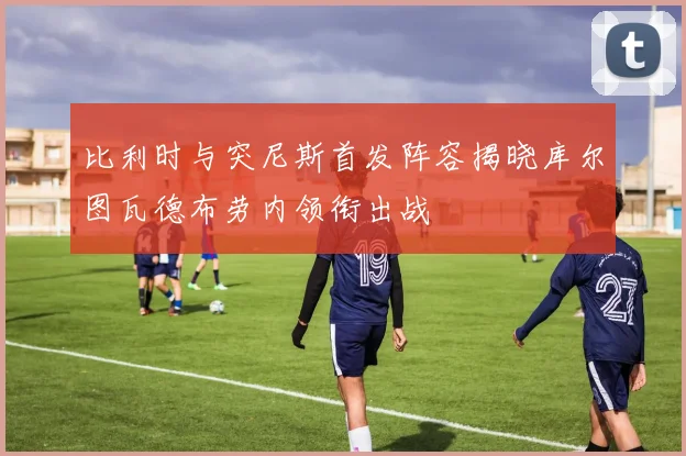 比利时与突尼斯首发阵容揭晓库尔图瓦德布劳内领衔出战
