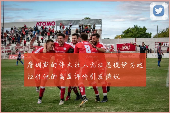 詹姆斯的伟大让人无法忽视伊戈达拉对他的高度评价引发热议