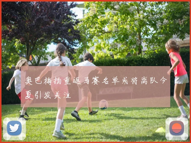 奥巴梅扬重返马赛名单或将离队今夏引发关注