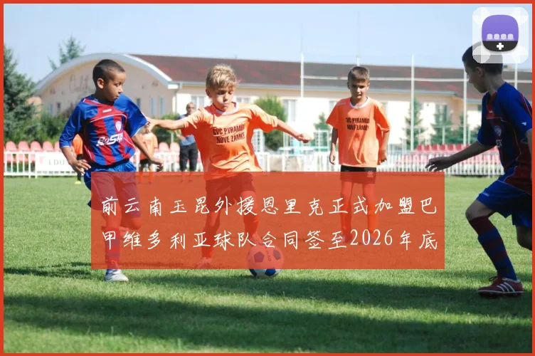 前云南玉昆外援恩里克正式加盟巴甲维多利亚球队合同签至2026年底