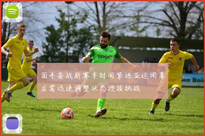 国手备战新赛季时间紧迫亚运闭幕后需迅速调整状态迎接挑战
