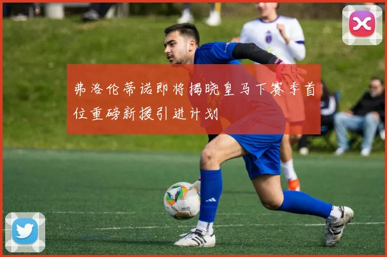 弗洛伦蒂诺即将揭晓皇马下赛季首位重磅新援引进计划