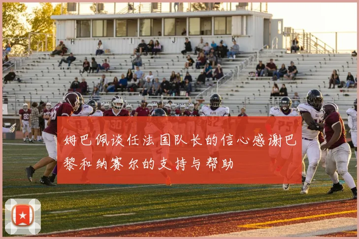 姆巴佩谈任法国队长的信心感谢巴黎和纳赛尔的支持与帮助