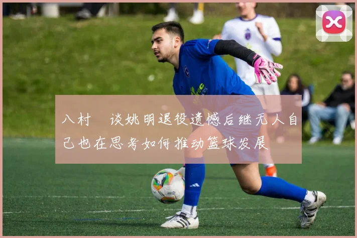八村塁谈姚明退役遗憾后继无人自己也在思考如何推动篮球发展
