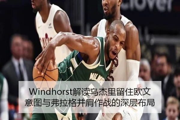 Windhorst解读乌杰里留住欧文意图与弗拉格并肩作战的深层布局