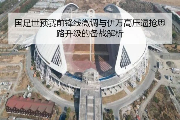 国足世预赛前锋线微调与伊万高压逼抢思路升级的备战解析